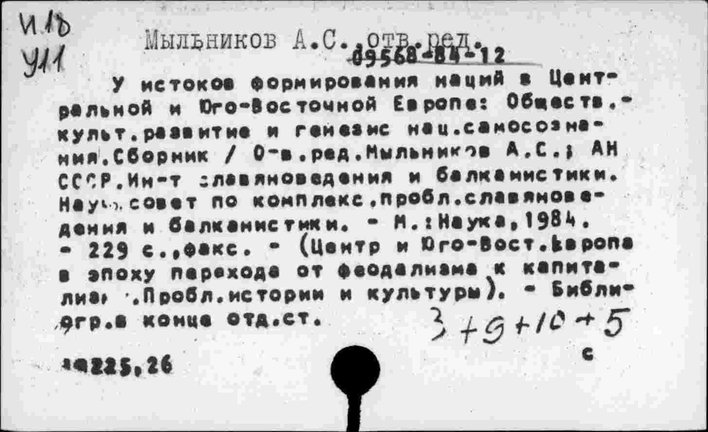 ﻿VI 1ъ $4
Мыльников А.С
У истоков формирования наций в Центра ль и ой и Юго-Восточной Европе: Обвеете.-культ, ре ев ит не и г емка нс нац.еамосоа нения. Сборник / О-в.ред.Мыльников А.С.» АН СССР.Ин-т славяноведения и балканистики. Науч, совет по комплекс .пробл.славяноведения и балкенис тик и. - М.: Наука, 1984 .
- 229 с.«факс. - (Центр и Юго-Вост.Европа в эпоху перехода от феодалиаме к капита-лиа» -.Пробл.истории и культуры). - Бнбли-фгр.а конце отд •«ш.м
с